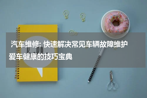  汽车维修: 快速解决常见车辆故障维护爱车健康的技巧宝典