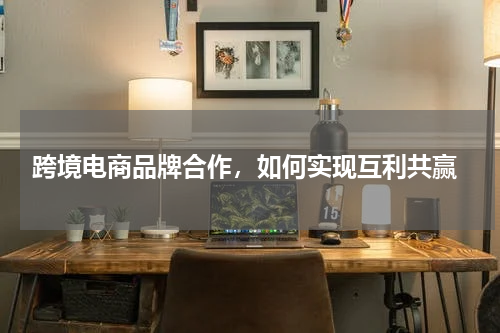  跨境电商品牌合作，如何实现互利共赢