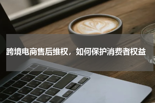  跨境电商售后维权，如何保护消费者权益