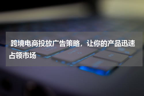  跨境电商投放广告策略，让你的产品迅速占领市场