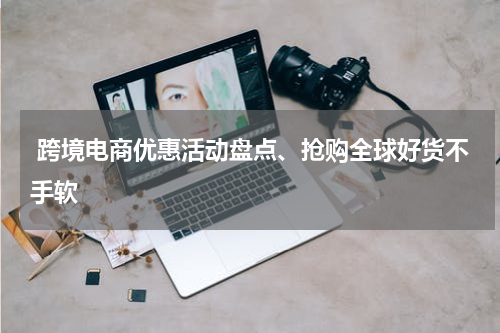  跨境电商优惠活动盘点、抢购全球好货不手软
