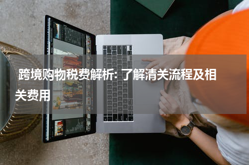  跨境购物税费解析: 了解清关流程及相关费用