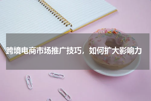  跨境电商市场推广技巧，如何扩大影响力