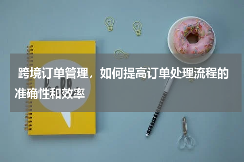  跨境订单管理，如何提高订单处理流程的准确性和效率