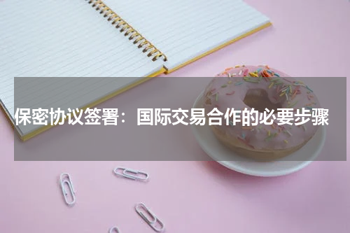  保密协议签署：国际交易合作的必要步骤