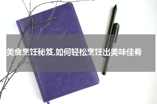  美食烹饪秘笈,如何轻松烹饪出美味佳肴