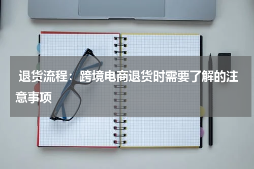  退货流程：跨境电商退货时需要了解的注意事项