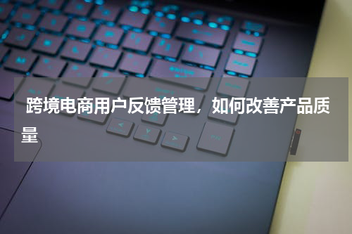  跨境电商用户反馈管理，如何改善产品质量
