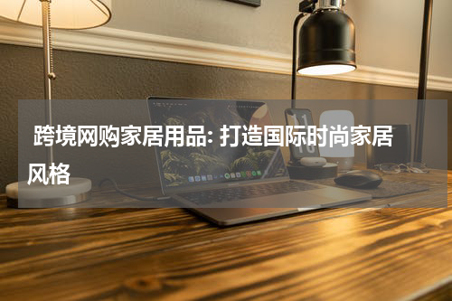 跨境网购家居用品: 打造国际时尚家居风格