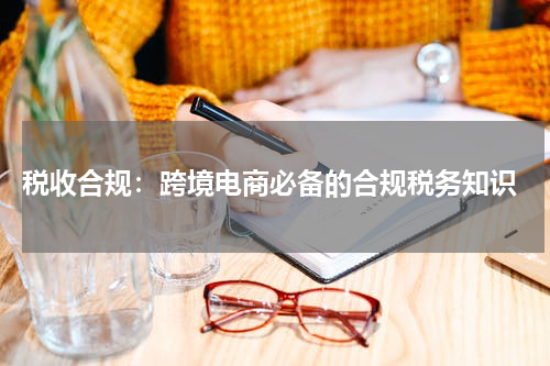  税收合规：跨境电商必备的合规税务知识