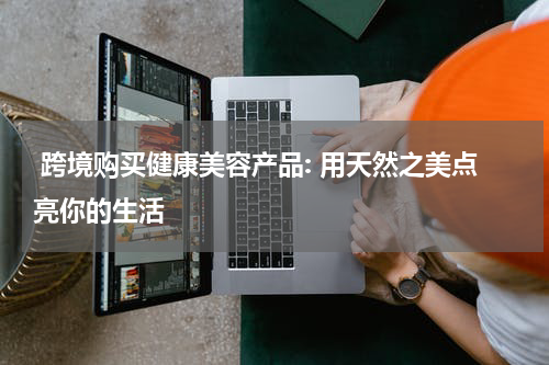  跨境购买健康美容产品: 用天然之美点亮你的生活