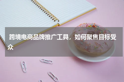  跨境电商品牌推广工具，如何聚焦目标受众