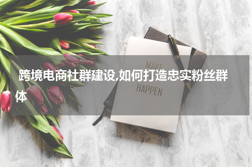  跨境电商社群建设,如何打造忠实粉丝群体
