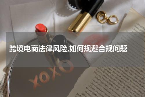  跨境电商法律风险,如何规避合规问题