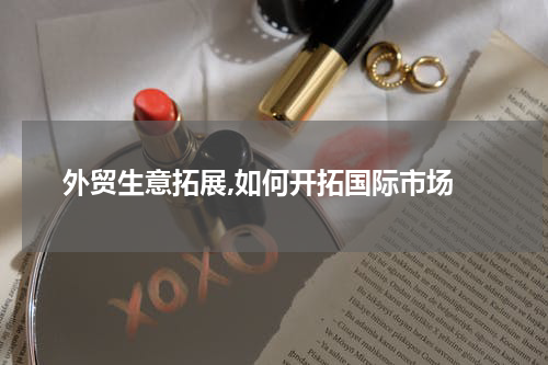  外贸生意拓展,如何开拓国际市场