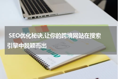  SEO优化秘诀,让你的跨境网站在搜索引擎中脱颖而出