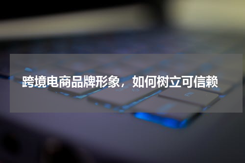 跨境电商品牌形象，如何树立可信赖