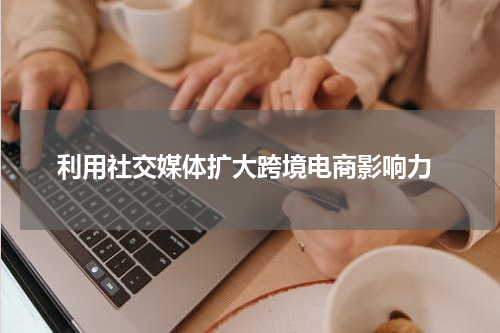  利用社交媒体扩大跨境电商影响力