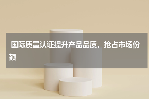  国际质量认证提升产品品质，抢占市场份额