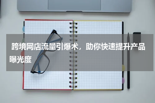  跨境网店流量引爆术，助你快速提升产品曝光度