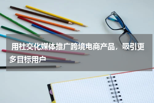  用社交化媒体推广跨境电商产品，吸引更多目标用户