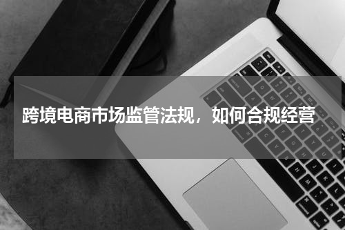  跨境电商市场监管法规，如何合规经营