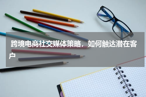  跨境电商社交媒体策略，如何触达潜在客户
