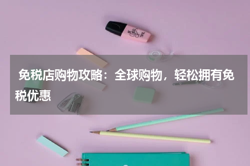  免税店购物攻略：全球购物，轻松拥有免税优惠