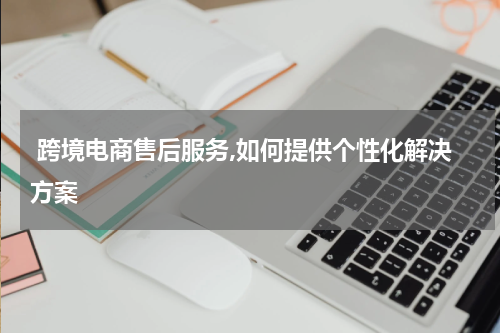  跨境电商售后服务,如何提供个性化解决方案