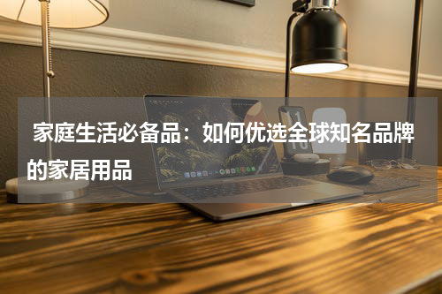  家庭生活必备品：如何优选全球知名品牌的家居用品