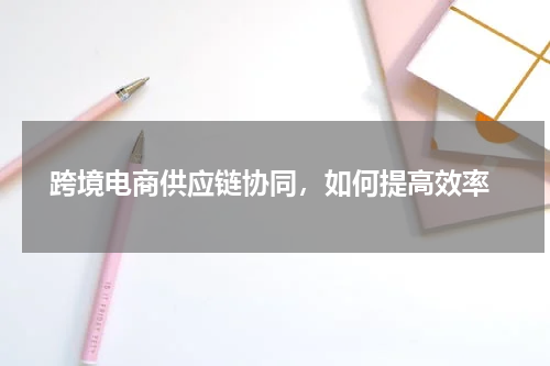  跨境电商供应链协同，如何提高效率