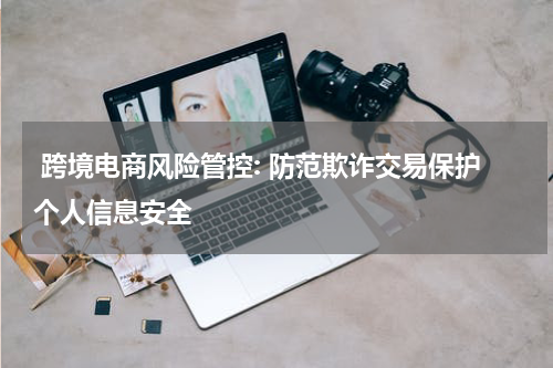  跨境电商风险管控: 防范欺诈交易保护个人信息安全