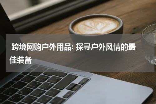  跨境网购户外用品: 探寻户外风情的最佳装备