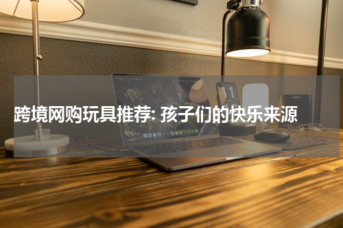  跨境网购玩具推荐: 孩子们的快乐来源