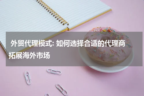 外贸代理模式: 如何选择合适的代理商拓展海外市场