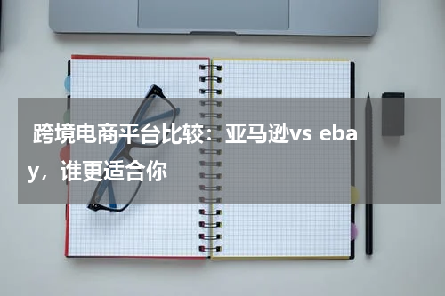  跨境电商平台比较：亚马逊vs ebay，谁更适合你