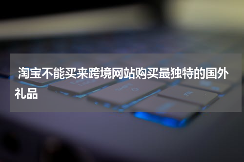  淘宝不能买来跨境网站购买最独特的国外礼品