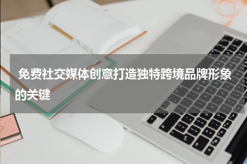  免费社交媒体创意打造独特跨境品牌形象的关键