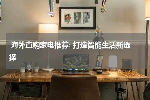  海外直购家电推荐: 打造智能生活新选择