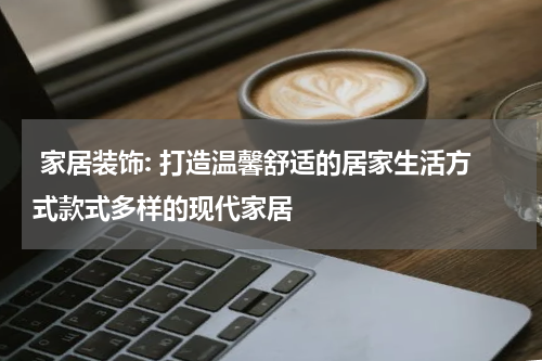  家居装饰: 打造温馨舒适的居家生活方式款式多样的现代家居