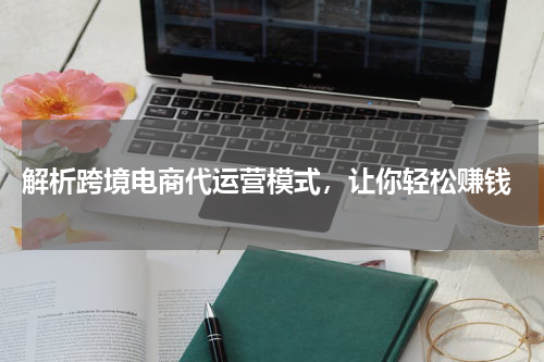  解析跨境电商代运营模式，让你轻松赚钱