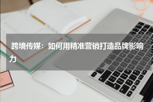  跨境传媒：如何用精准营销打造品牌影响力