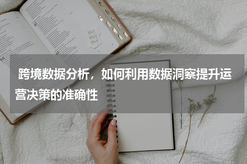  跨境数据分析，如何利用数据洞察提升运营决策的准确性
