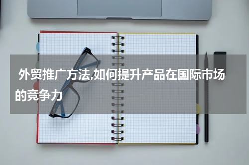  外贸推广方法,如何提升产品在国际市场的竞争力