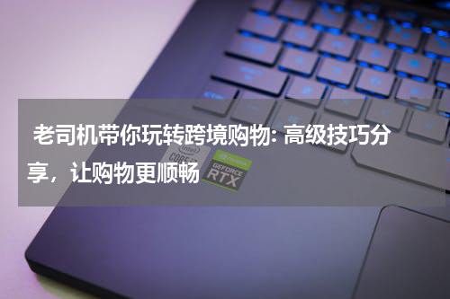  老司机带你玩转跨境购物: 高级技巧分享，让购物更顺畅