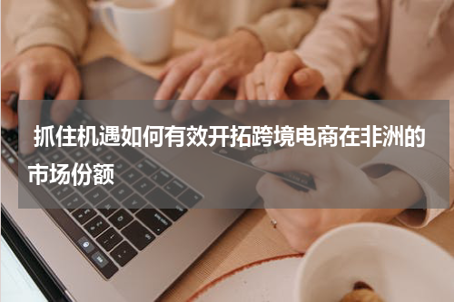  抓住机遇如何有效开拓跨境电商在非洲的市场份额