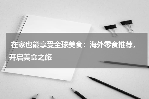  在家也能享受全球美食：海外零食推荐，开启美食之旅