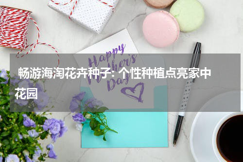  畅游海淘花卉种子: 个性种植点亮家中花园