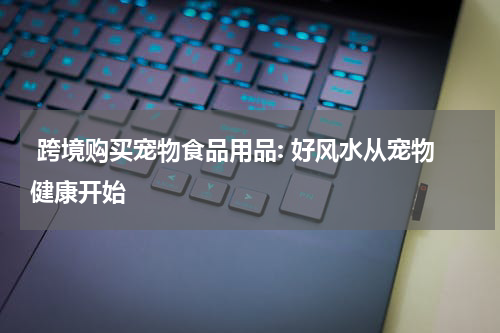  跨境购买宠物食品用品: 好风水从宠物健康开始