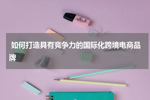  如何打造具有竞争力的国际化跨境电商品牌